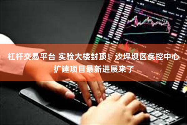 杠杆交易平台 实验大楼封顶！沙坪坝区疾控中心扩建项目最新进展来了