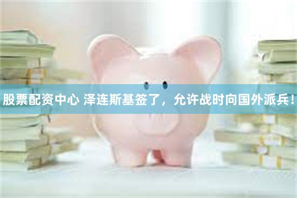 股票配资中心 泽连斯基签了，允许战时向国外派兵！