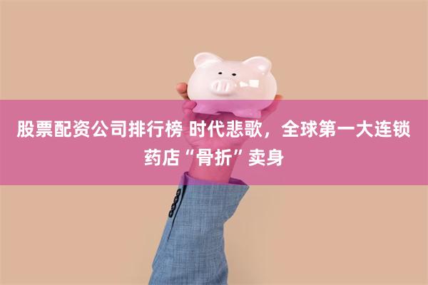 股票配资公司排行榜 时代悲歌，全球第一大连锁药店“骨折”卖身
