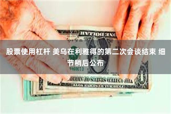 股票使用杠杆 美乌在利雅得的第二次会谈结束 细节稍后公布