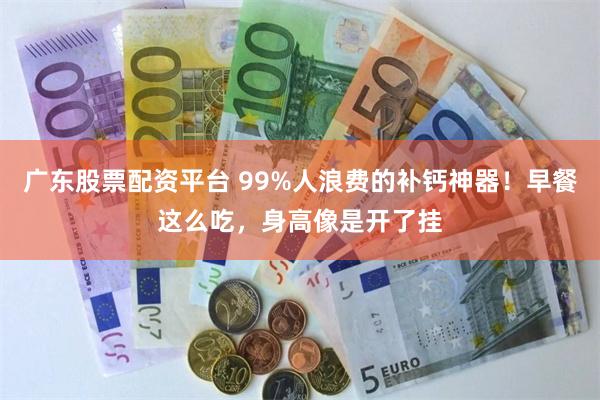 广东股票配资平台 99%人浪费的补钙神器！早餐这么吃，身高像是开了挂