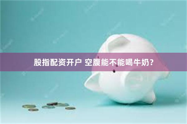 股指配资开户 空腹能不能喝牛奶？