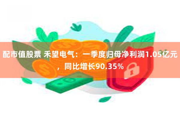 配市值股票 禾望电气：一季度归母净利润1.05亿元，同比增长90.35%