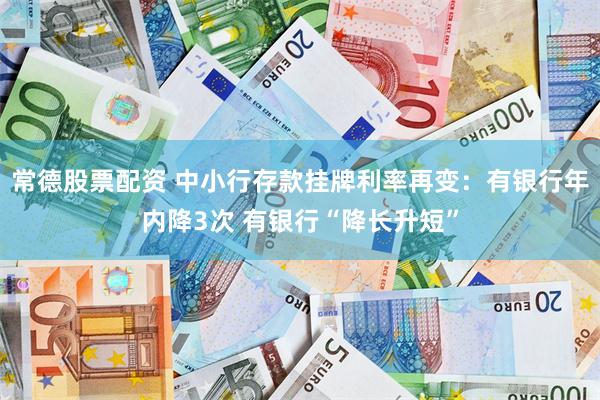 常德股票配资 中小行存款挂牌利率再变：有银行年内降3次 有银行“降长升短”