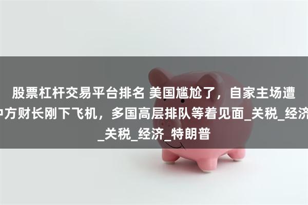 股票杠杆交易平台排名 美国尴尬了，自家主场遭冷落，中方财长刚下飞机，多国高层排队等着见面_关税_经济_特朗普