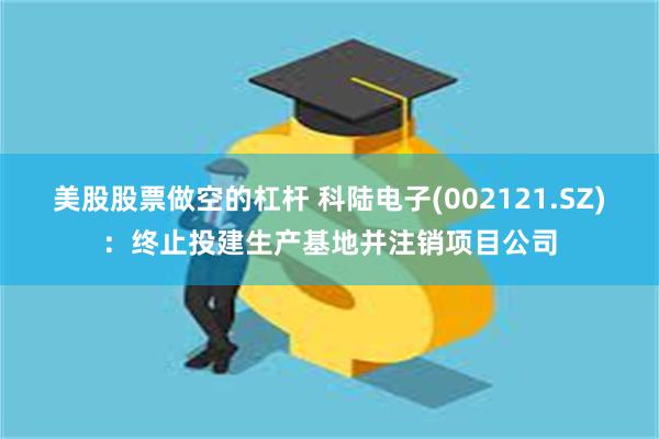 美股股票做空的杠杆 科陆电子(002121.SZ)：终止投建生产基地并注销项目公司