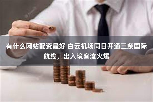 有什么网站配资最好 白云机场同日开通三条国际航线，出入境客流火爆