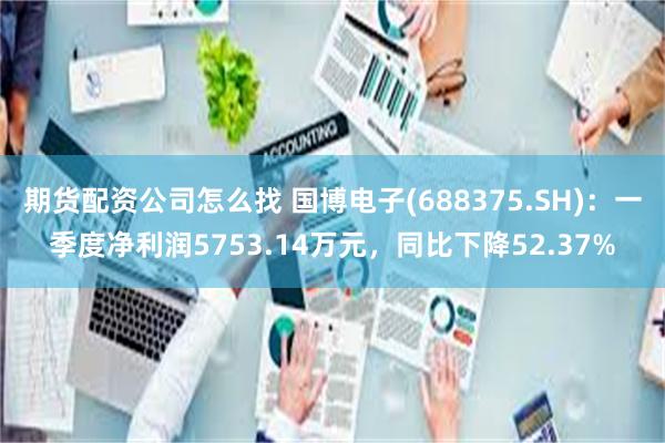 期货配资公司怎么找 国博电子(688375.SH)：一季度净利润5753.14万元，同比下降52.37%