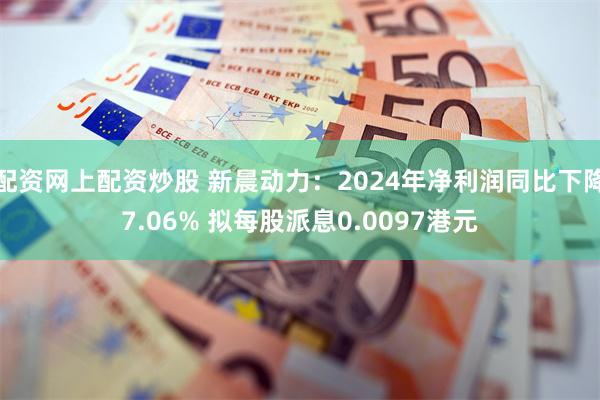 配资网上配资炒股 新晨动力：2024年净利润同比下降7.06% 拟每股派息0.0097港元