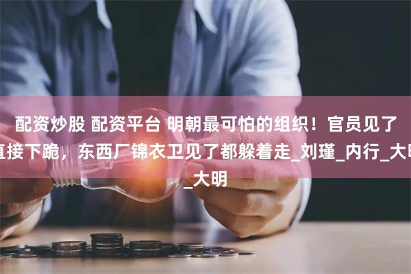配资炒股 配资平台 明朝最可怕的组织！官员见了直接下跪，东西厂锦衣卫见了都躲着走_刘瑾_内行_大明