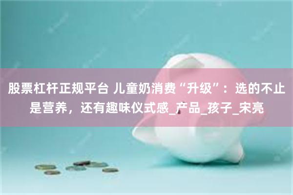 股票杠杆正规平台 儿童奶消费“升级”：选的不止是营养，还有趣味仪式感_产品_孩子_宋亮