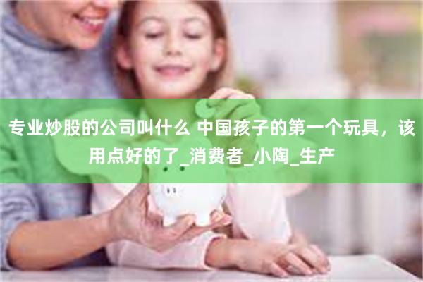 专业炒股的公司叫什么 中国孩子的第一个玩具，该用点好的了_消费者_小陶_生产