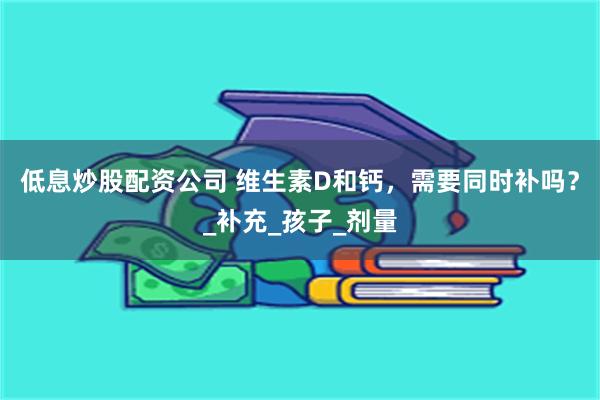 低息炒股配资公司 维生素D和钙，需要同时补吗？_补充_孩子_剂量