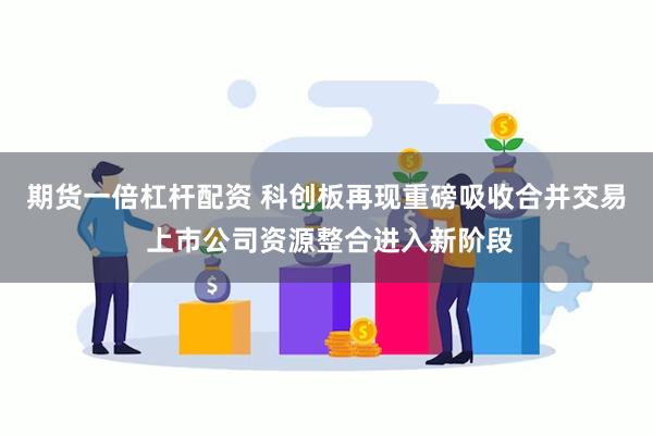 期货一倍杠杆配资 科创板再现重磅吸收合并交易 上市公司资源整合进入新阶段