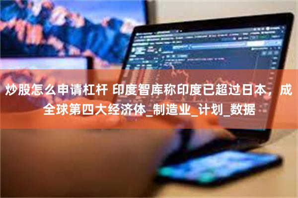 炒股怎么申请杠杆 印度智库称印度已超过日本，成全球第四大经济体_制造业_计划_数据