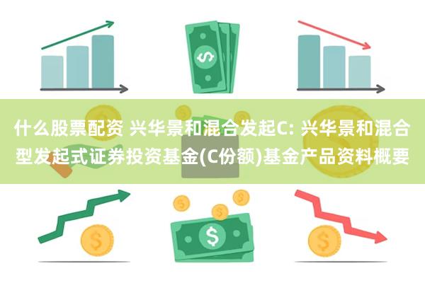 什么股票配资 兴华景和混合发起C: 兴华景和混合型发起式证券投资基金(C份额)基金产品资料概要