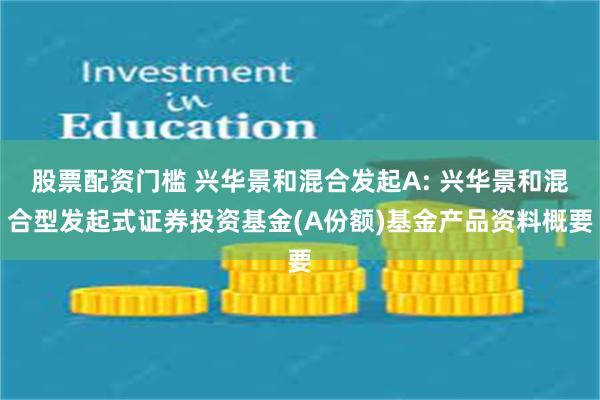 股票配资门槛 兴华景和混合发起A: 兴华景和混合型发起式证券投资基金(A份额)基金产品资料概要