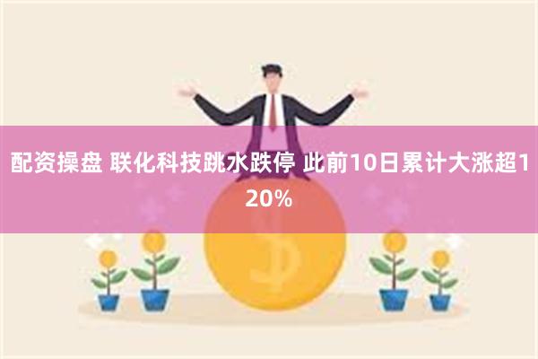 配资操盘 联化科技跳水跌停 此前10日累计大涨超120%