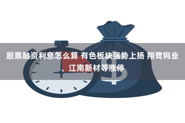 股票融资利息怎么算 有色板块强势上扬 翔鹭钨业、江南新材等涨停