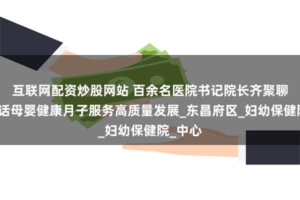 互联网配资炒股网站 百余名医院书记院长齐聚聊城，共话母婴健康月子服务高质量发展_东昌府区_妇幼保健院_中心