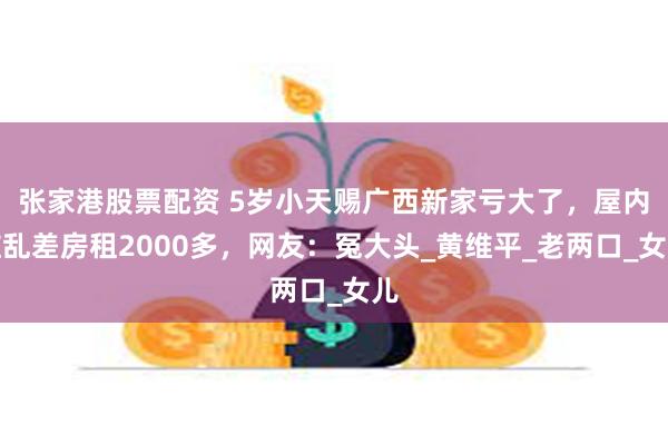 张家港股票配资 5岁小天赐广西新家亏大了，屋内脏乱差房租2000多，网友：冤大头_黄维平_老两口_女儿