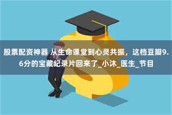 股票配资神器 从生命课堂到心灵共振，这档豆瓣9.6分的宝藏纪录片回来了_小沐_医生_节目