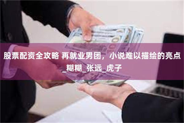 股票配资全攻略 再就业男团，小说难以描绘的亮点_糊糊_张远_虎子