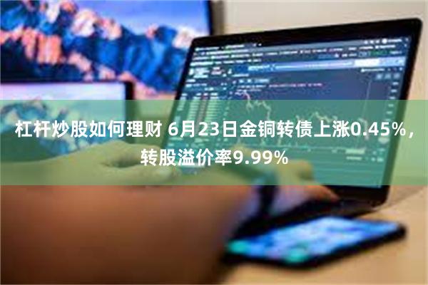 杠杆炒股如何理财 6月23日金铜转债上涨0.45%，转股溢价率9.99%