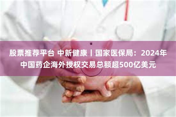 股票推荐平台 中新健康丨国家医保局：2024年中国药企海外授权交易总额超500亿美元