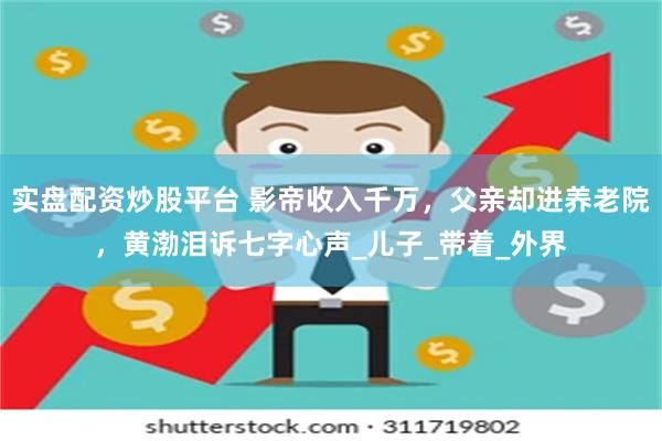 实盘配资炒股平台 影帝收入千万，父亲却进养老院，黄渤泪诉七字心声_儿子_带着_外界