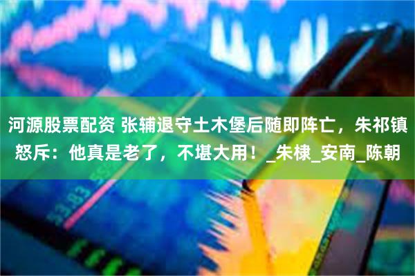 河源股票配资 张辅退守土木堡后随即阵亡，朱祁镇怒斥：他真是老了，不堪大用！_朱棣_安南_陈朝