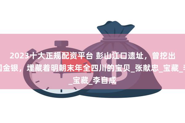 2023十大正规配资平台 彭山江口遗址，曾挖出大西国金银，埋藏着明朝末年全四川的宝贝_张献忠_宝藏_李自成