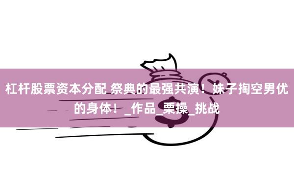 杠杆股票资本分配 祭典的最强共演！妹子掏空男优的身体！_作品_栗操_挑战