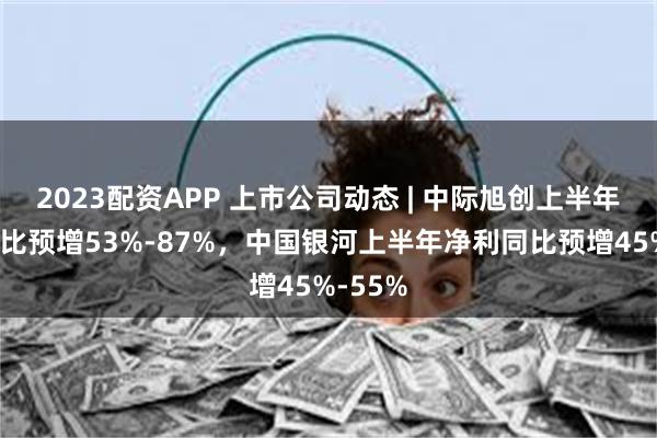 2023配资APP 上市公司动态 | 中际旭创上半年净利同比预增53%-87%，中国银河上半年净利同比预增45%-55%