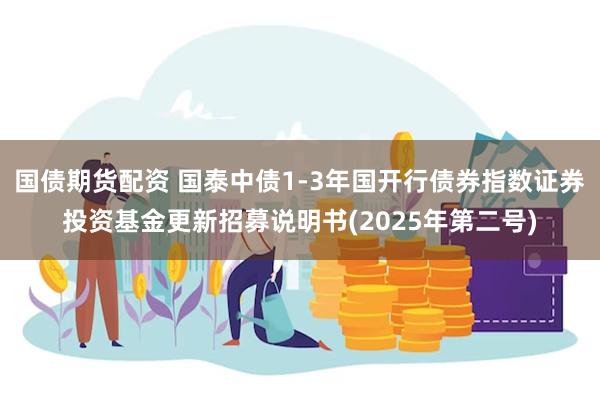 国债期货配资 国泰中债1-3年国开行债券指数证券投资基金更新招募说明书(2025年第二号)
