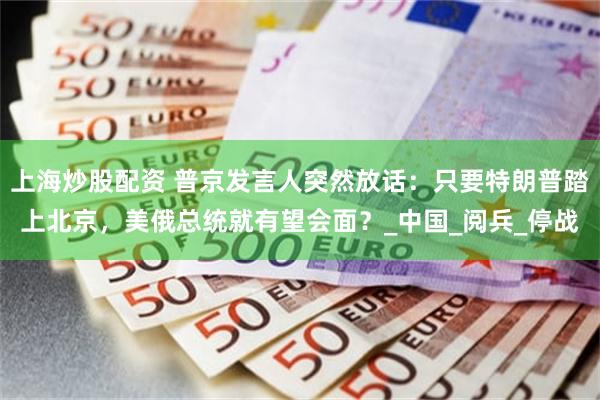 上海炒股配资 普京发言人突然放话：只要特朗普踏上北京，美俄总统就有望会面？_中国_阅兵_停战