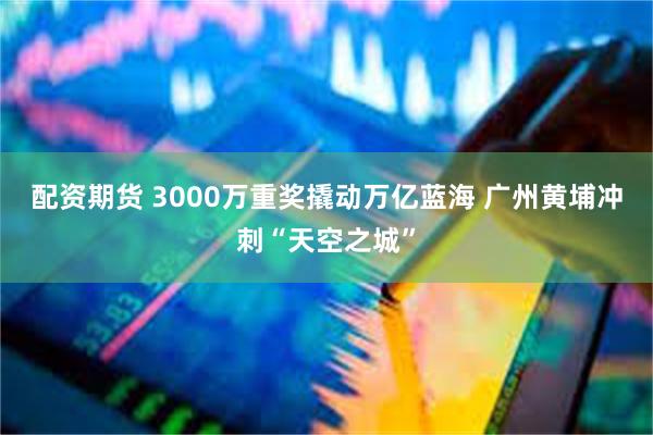 配资期货 3000万重奖撬动万亿蓝海 广州黄埔冲刺“天空之城”
