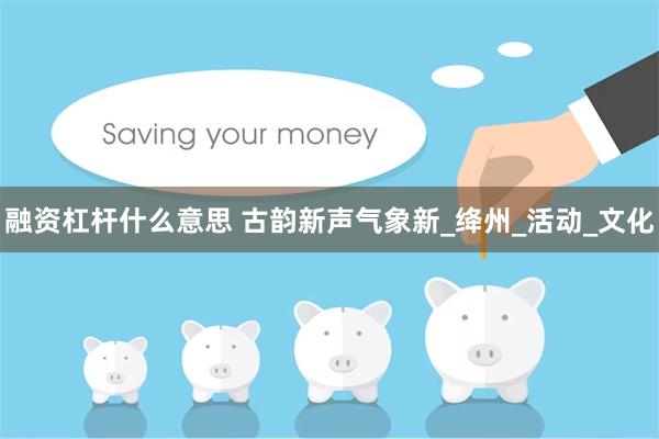 融资杠杆什么意思 古韵新声气象新_绛州_活动_文化