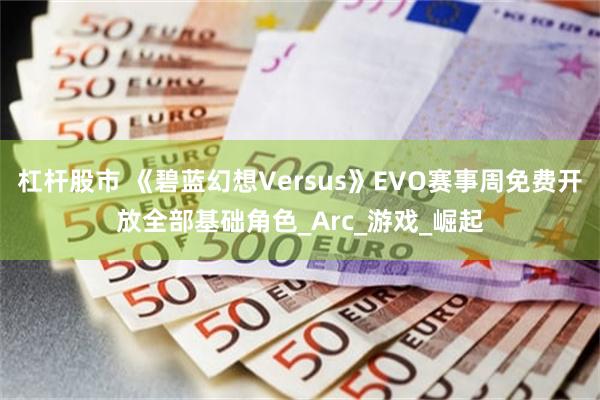 杠杆股市 《碧蓝幻想Versus》EVO赛事周免费开放全部基础角色_Arc_游戏_崛起