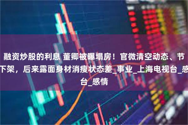 融资炒股的利息 董卿被曝塌房！官微清空动态、节目下架，后来露面身材消瘦状态差_事业_上海电视台_感情
