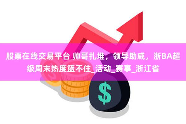 股票在线交易平台 帅哥扎堆，领导助威，浙BA超级周末热度篮不住_活动_赛事_浙江省