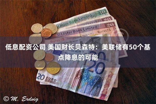 低息配资公司 美国财长贝森特：美联储有50个基点降息的可能