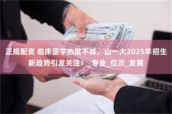 正规配资 临床医学热度不减，山一大2025年招生新趋势引发关注！_专业_位次_发展