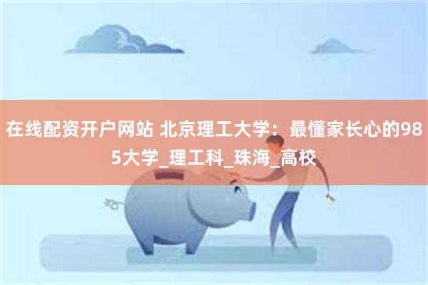 在线配资开户网站 北京理工大学：最懂家长心的985大学_理工科_珠海_高校