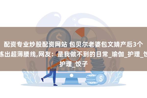 配资专业炒股配资网站 包贝尔老婆包文婧产后3个月练出超薄腰线,网友：是我做不到的日常_瑜伽_护理_饺子