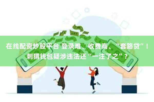 在线配资炒股平台 登录难、收费高、“套路贷”！刺猬钱包疑涉违法还“一注了之”？