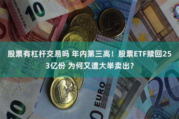 股票有杠杆交易吗 年内第三高！股票ETF赎回253亿份 为何又遭大举卖出？