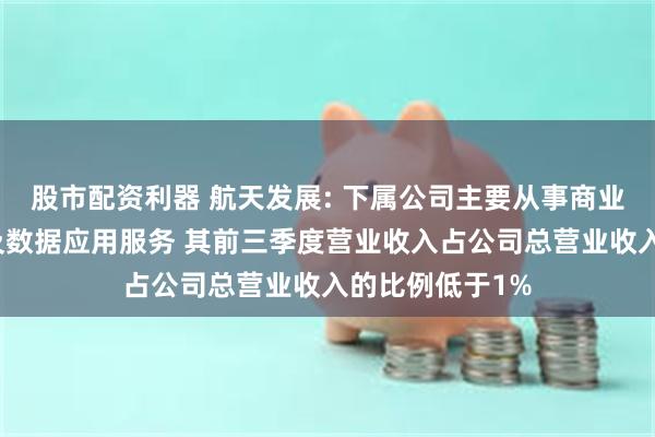 股市配资利器 航天发展: 下属公司主要从事商业低轨卫星运营及数据应用服务 其前三季度营业收入占公司总营业收入的比例低于1%